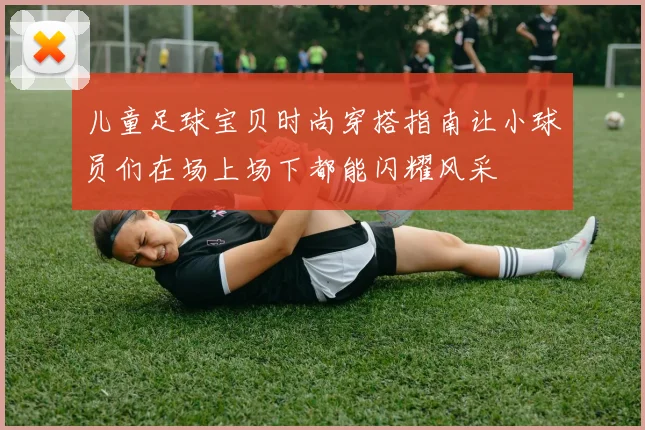 儿童足球宝贝时尚穿搭指南让小球员们在场上场下都能闪耀风采