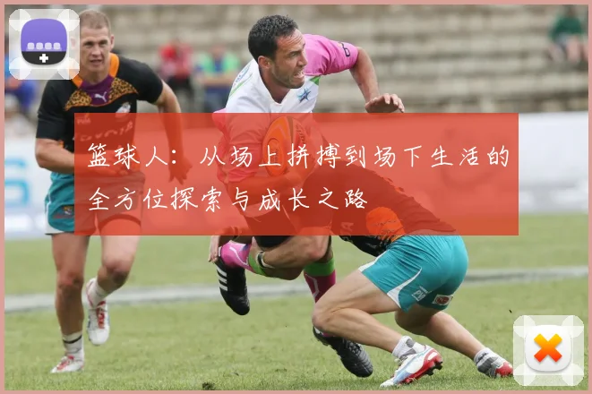 篮球人：从场上拼搏到场下生活的全方位探索与成长之路