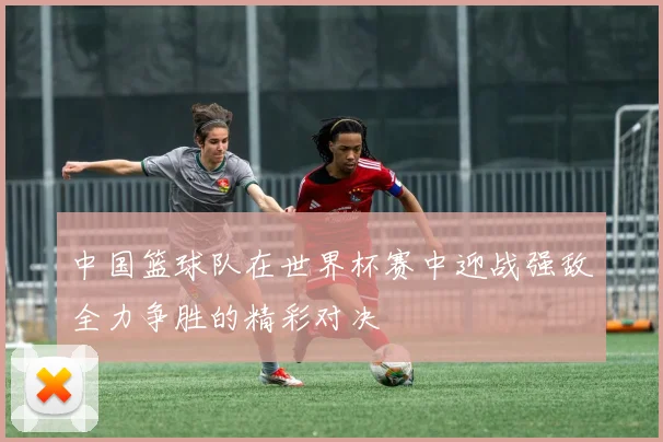 中国篮球队在世界杯赛中迎战强敌全力争胜的精彩对决