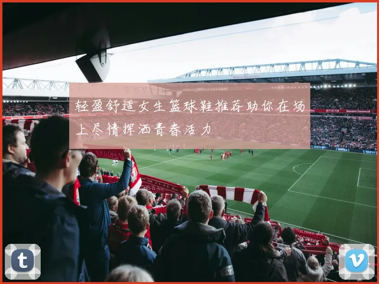 轻盈舒适女生篮球鞋推荐助你在场上尽情挥洒青春活力