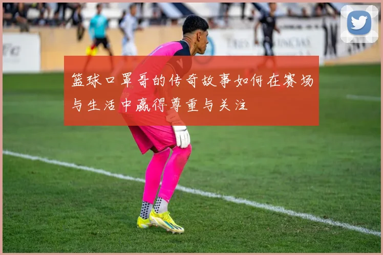 篮球口罩哥的传奇故事如何在赛场与生活中赢得尊重与关注