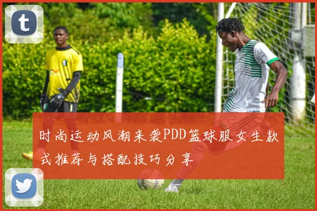 时尚运动风潮来袭PDD篮球服女生款式推荐与搭配技巧分享